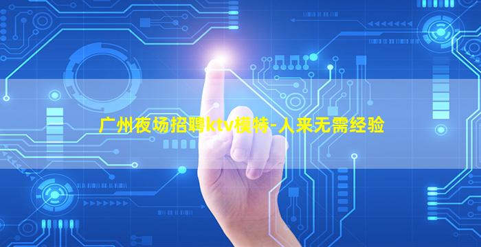 广州夜场招聘ktv模特-人来无需经验